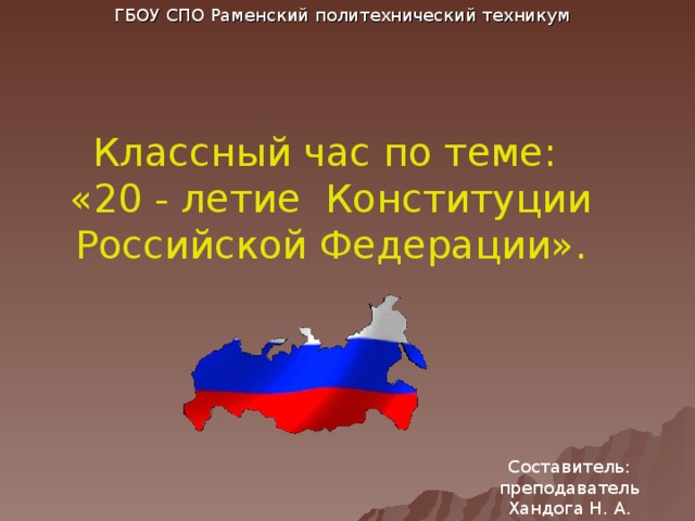 ГБОУ СПО Раменский политехнический техникум Классный час по теме:  «20 - летие Конституции  Российской Федерации». В 2013 году основному закону нашего Государства исполняется 20 лет. 12 декабря Россия отмечает День Конституции РФ. Составитель: преподаватель Хандога Н. А.  