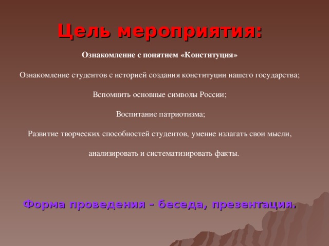 Цель мероприятия:  Ознакомление с понятием «Конституция»  Ознакомление студентов с историей создания конституции нашего государства; Вспомнить основные символы России;  Воспитание патриотизма;  Развитие творческих способностей студентов, умение излагать свои мысли,  анализировать и систематизировать факты. Форма проведения – беседа, презентация.   