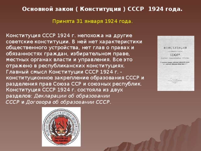 Основной закон ( Конституция ) СССР 1924 года. Принята 31 января 1924 года. Конституция СССР 1924 г. непохожа на другие советские конституции. В ней нет характеристики общественного устройства, нет глав о правах и обязанностях граждан, избирательном праве, местных органах власти и управления. Все это отражено в республиканских конституциях. Главный смысл Конституции СССР 1924 г. - конституционное закрепление образования СССР и разделения прав Союза ССР и союзных республик. Конституция СССР 1924 г. состояла из двух разделов:  Декларации об образовании СССР  и  Договора об образовании СССР .  