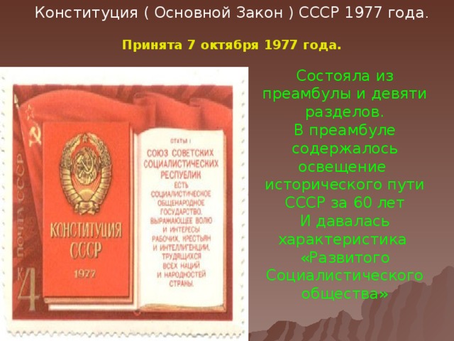 Конституция ( Основной Закон ) СССР 1977 года . Принята 7 октября 1977 года. Состояла из преамбулы и девяти разделов. В преамбуле содержалось освещение исторического пути СССР за 60 лет И давалась характеристика «Развитого Социалистического общества»  