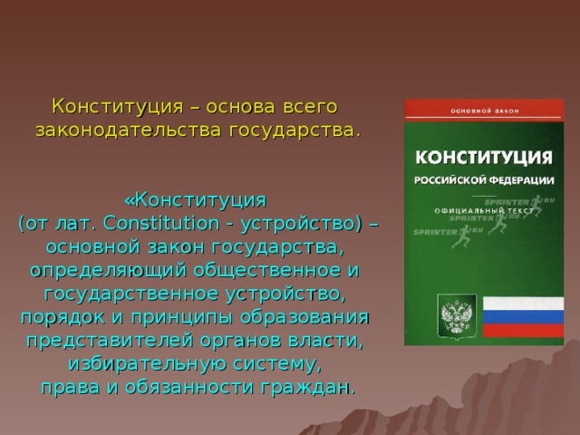 Конституция – основа всего законодательства государства . «Конституция (от лат. Constitution - устройство) – основной закон государства, определяющий общественное и государственное устройство, порядок и принципы образования представителей органов власти, избирательную систему, права и обязанности граждан.  