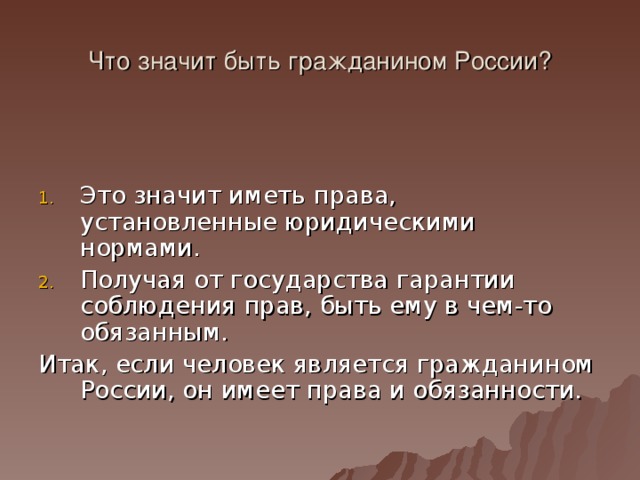 Что значит быть гражданином России? Это значит иметь права, установленные юридическими нормами. Получая от государства гарантии соблюдения прав, быть ему в чем-то обязанным. Итак, если человек является гражданином России, он имеет права и обязанности. 