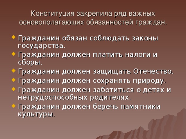 Конституция закрепила ряд важных основополагающих обязанностей граждан. Гражданин обязан соблюдать законы государства. Гражданин должен платить налоги и сборы. Гражданин должен защищать Отечество. Гражданин должен сохранять природу. Гражданин должен заботиться о детях и нетрудоспособных родителях. Гражданин должен беречь памятники культуры.  
