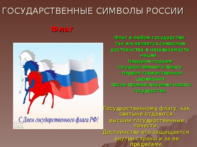ГОСУДАРСТВЕННЫЕ СИМВОЛЫ РОССИИ Флаг Флаг в любом государстве  так же является символом достоинства и независимости нации. Недаром подъем государственного флага – первая торжественная церемония  после провозглашения нового государства. Государственному флагу, как святыне отдаются высшие государственные почести. Достоинство его защищается внутри страны и за ее пределами.  