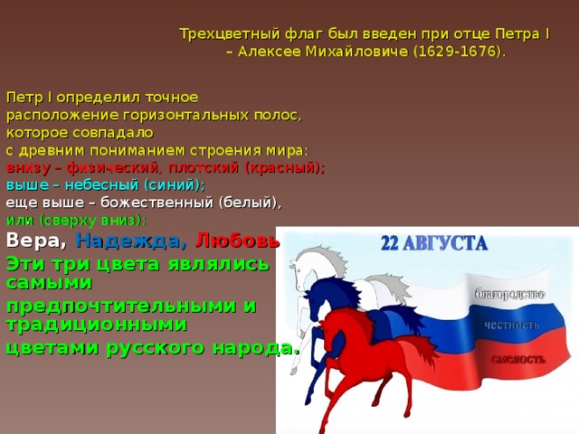. Трехцветный флаг был введен при отце Петра I  – Алексее Михайловиче (1629-1676). Петр I определил точное расположение горизонтальных полос, которое совпадало с древним пониманием строения мира:  внизу – физический, плотский (красный);  выше – небесный (синий); еще выше – божественный (белый), или (сверху вниз): Вера, Надежда, Любовь Эти три цвета являлись самыми предпочтительными и традиционными цветами русского народа.  