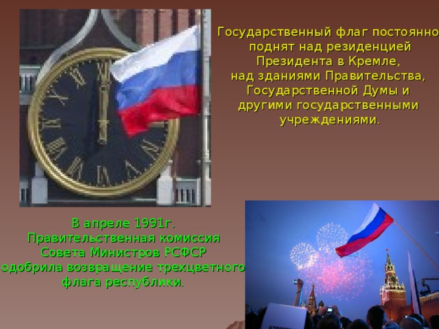 Государственный флаг постоянно поднят над резиденцией Президента в Кремле, над зданиями Правительства, Государственной Думы и другими государственными учреждениями. В апреле 1991г. Правительственная комиссия Совета Министров РСФСР одобрила возвращение трехцветного флага республики.  