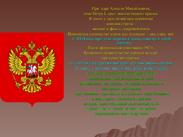 При царе Алексее Михайловиче, отце Петра I , орел высоко поднял крылья. В лапах у орла появились перевитые лентами стрелы – молнии и факел, лавровый венок. Изменилось количество корон над головами – две , одна, три. С XVII века орел стал держать в лапах скипетр, в левой державу. После февральской революции 1917г. Временное правительство упростило герб: орел опустил крылья; ну а потом государственный герб стал совершенно другим, без орла, с серпом и молотом на фоне земного шара . Сегодня государственный герб России представляет собой двуглавого орла, помещенного на красном геральдическом щите; над орлом три короны: над головами – две малые и над ними – одна большая; в лапах орла – скипетр и держава; на груди орла старинный московский герб – красный щит с изображением всадника, поражающего копьем дракона.  