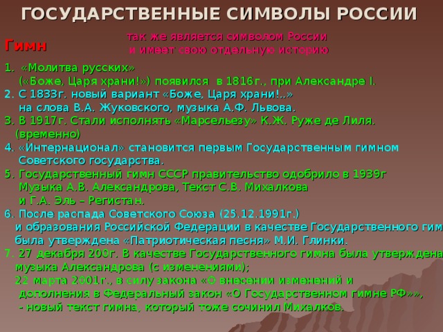 ГОСУДАРСТВЕННЫЕ СИМВОЛЫ РОССИИ так же является символом России  и имеет свою отдельную историю Гимн «Молитва русских»  («Боже, Царя храни!») появился в 1816г., при Александре I .  2. С 1833г. новый вариант «Боже, Царя храни!..»  на слова В.А. Жуковского, музыка А.Ф. Львова. 3.  В 1917г. Стали исполнять «Марсельезу» К.Ж. Руже де Лиля.  (временно) 4. «Интернационал»  становится первым Государственным гимном  Советского государства. 5. Государственный гимн СССР правительство одобрило в 1939г  Музыка А.В. Александрова, Текст С.В. Михалкова  и Г.А. Эль – Регистан. 6. После распада Советского Союза (25.12.1991г.)  и образования Российской Федерации в качестве Государственного гимна  была утверждена «Патриотическая песня» М.И. Глинки.  7. 27 декабря 200г. В качестве Государственного гимна была утверждена  музыка Александрова (с изменениями);  22 марта 2001г., в силу закона «О внесении изменений и  дополнения в Федеральный закон «О Государственном гимне РФ»»,  - новый текст гимна, который тоже сочинил Михалков.  