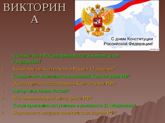 ВИКТОРИНА Сколько раз в России принимался основной закон государства? Какой праздник отмечают в России 12 декабря? Сколько лет исполняется последней Конституции РФ? (Когда принята действующая Конституция РФ)? Автор слов гимна России? Что символизируют цвета флага РФ? Когда произошло вступление в должность Д. Медведева? Перечислите ведущие политические партии РФ?  