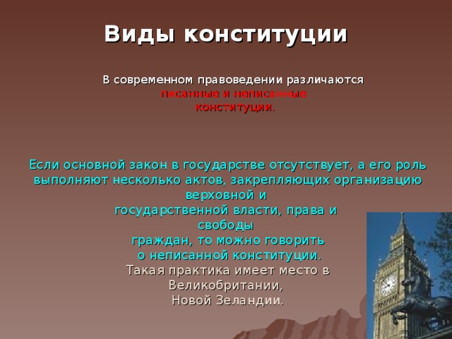 Виды конституции В современном правоведении различаются писанные и неписанные конституции. Если основной закон в государстве отсутствует, а его роль выполняют несколько актов, закрепляющих организацию верховной и государственной власти, права и свободы граждан, то можно говорить  о неписанной конституции.  Такая практика имеет место в Великобритании, Новой Зеландии. 