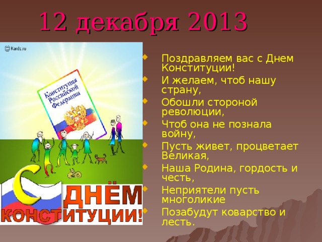 12 декабря 2013 Поздравляем вас с Днем Конституции! И желаем, чтоб нашу страну, Обошли стороной революции, Чтоб она не познала войну, Пусть живет, процветает Великая, Наша Родина, гордость и честь, Неприятели пусть многоликие Позабудут коварство и лесть.  