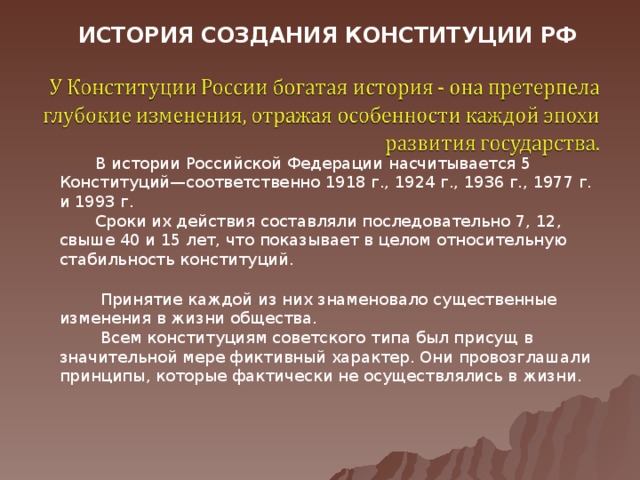 ИСТОРИЯ СОЗДАНИЯ КОНСТИТУЦИИ РФ   В истории Российской Федерации насчитывается 5 Конституций—соответственно 1918 г., 1924 г., 1936 г., 1977 г. и 1993 г.  Сроки их действия составляли последовательно 7, 12, свыше 40 и 15 лет, что показывает в целом относительную стабильность конституций.  Принятие каждой из них знаменовало существенные изменения в жизни общества.  Всем конституциям советского типа был присущ в значительной мере фиктивный характер. Они провозглашали принципы, которые фактически не осуществлялись в жизни.  