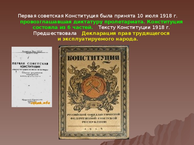 Первая советская Конституция была принята 10 июля 1918 г. провозглашавшая диктатуру пролетариата. Конституция состояла из 6 частей. Тексту Конституции 1918 г. Предшествовала Декларация прав трудящегося и эксплуатируемого народа.  