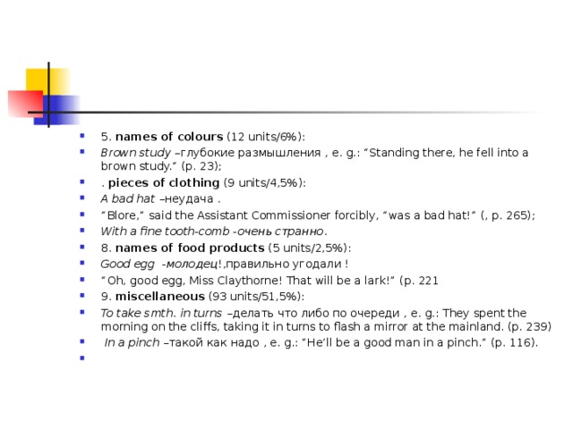 5. names of colours  ( 12 units/6%): Brown study – глубокие размышления , e. g. : “Standing there, he fell into a brown study.” (p. 23); . piece s of clothing ( 9 units/ 4, 5%): A bad hat  –неудача . “ Blore,” said the Assistant Commissioner forcibly, “was a bad hat!” (, p. 265); With a fine tooth-comb - очень странно . 8. names of food products  ( 5 units/ 2, 5%): Good egg -молодец !,правильно угодали ! “ Oh, good egg, Miss Claythorne! That will be a lark!” (p. 221 9. miscellaneous  (93 units/51,5%): To take smth. in turns – делать что либо по очереди , e. g. : They spent the morning on the cliffs, taking it in turns to flash a mirror at the mainland. (p. 239)  In a pinch – такой как надо , e. g. : “He’ll be a good man in a pinch.” (p. 116).    