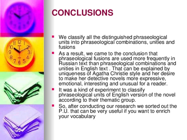 CONCLUSIONS   We classify all the distinguished phraseological units into phraseological combinations, unities and fusions As a result, we came to the conclusion that phraseological fusions are used more frequently in Russian text than phraseological combinations and unities in English text . That can be explained by uniqueness of Agatha Christie style and her desire to make her detective novels more expressive, emotional, interesting and unusual for a reader. It was a kind of experiment to classify phraseological units of English version of the novel according to their thematic group. So, after conducting our research we sorted out the P.U. that can be very useful if you want to enrich your vocabulary  