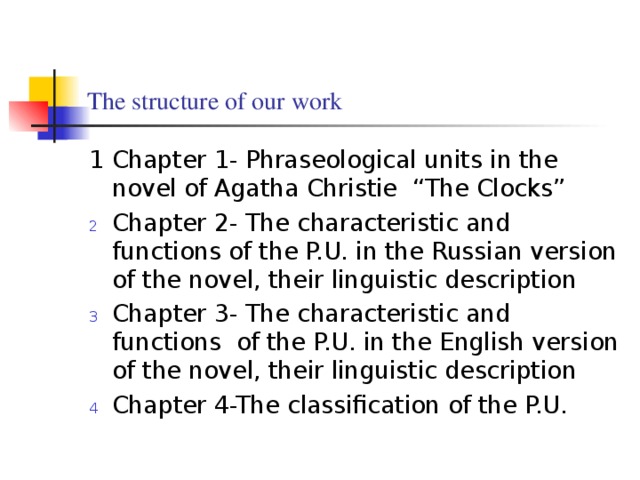 The structure of our work 1 Chapter 1- Phraseological units in the novel of Agatha Christie “The Clocks” Chapter 2- The characteristic and functions of the P.U. in the Russian version of the novel, their linguistic description Chapter 3- The characteristic and functions of the P.U. in the English version of the novel, their linguistic description Chapter 4-The classification of the P.U.  