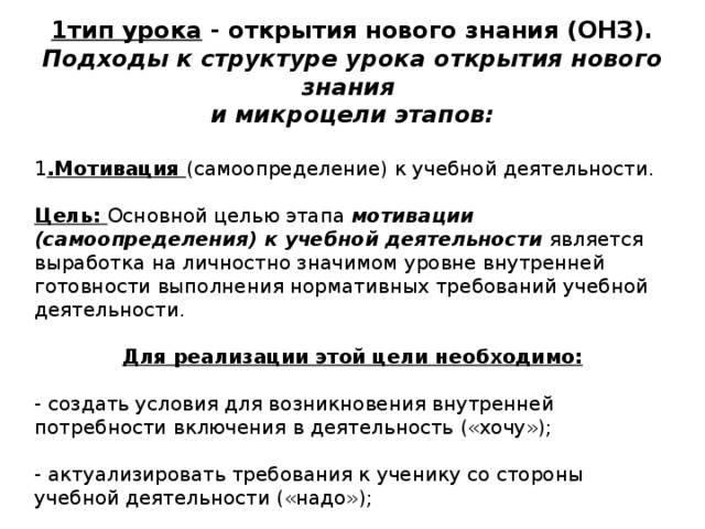 1тип урока - открытия нового знания (ОНЗ). Подходы к структуре урока открытия нового знания и микроцели этапов:  1 .Мотивация (самоопределение) к учебной деятельности.  Цель: Основной целью этапа мотивации (самоопределения) к учебной деятельности является выработка на личностно значимом уровне внутренней готовности выполнения нормативных требований учебной деятельности. Для реализации этой цели необходимо: - создать условия для возникновения внутренней потребности включения в деятельность («хочу»); - актуализировать требования к ученику со стороны учебной деятельности («надо»); - установить тематические рамки учебной деятельности («могу»). 