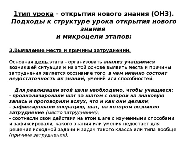1тип урока - открытия нового знания (ОНЗ). Подходы к структуре урока открытия нового знания и микроцели этапов:  3.Выявление места и причины затруднений. Основная цель этапа - организовать анализ учащимися возникшей ситуации и на этой основе выявить места и причины затруднения  является осознание того, в чем именно состоит недостаточность их знаний, умений или способностей. Для реализации этой цели необходимо, чтобы учащиеся: - проанализировали шаг за шагом с опорой на знаковую запись и проговорили вслух, что и как они делали ; - зафиксировали операцию, шаг, на котором возникло затруднение (место затруднения); - соотнесли свои действия на этом шаге с изученными способами и зафиксировали, какого знания или умения недостает для решения исходной задачи и задач такого класса или типа вообще (причина затруднения). 