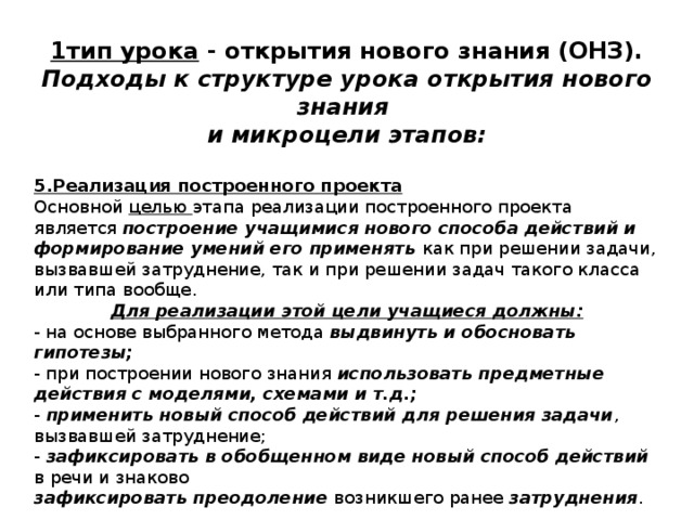1тип урока - открытия нового знания (ОНЗ). Подходы к структуре урока открытия нового знания и микроцели этапов:  5.Реализация построенного проекта Основной целью этапа реализации построенного проекта  является построение учащимися нового способа действий и формирование умений его применять как при решении задачи, вызвавшей затруднение, так и при решении задач такого класса или типа вообще. Для реализации этой цели учащиеся должны: - на основе выбранного метода выдвинуть и обосновать гипотезы; - при построении нового знания использовать предметные действия с моделями, схемами и т.д.; - применить новый способ действий для решения задачи , вызвавшей затруднение; - зафиксировать в обобщенном виде новый способ действий в речи и знаково зафиксировать преодоление возникшего ранее затруднения . 
