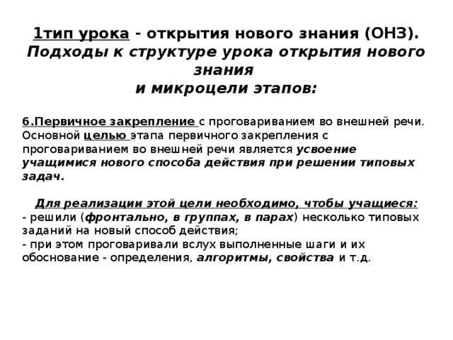 1тип урока - открытия нового знания (ОНЗ). Подходы к структуре урока открытия нового знания и микроцели этапов:  6.Первичное закрепление с проговариванием во внешней речи. Основной целью этапа первичного закрепления с проговариванием во внешней речи является усвоение учащимися нового способа действия при решении типовых задач. Для реализации этой цели необходимо, чтобы учащиеся: - решили ( фронтально, в группах, в парах ) несколько типовых заданий на новый способ действия; - при этом проговаривали вслух выполненные шаги и их обоснование - определения, алгоритмы, свойства и т.д. 
