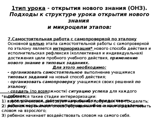 1тип урока - открытия нового знания (ОНЗ). Подходы к структуре урока открытия нового знания и микроцели этапов:  7.Самостоятельная работа с самопроверкой по эталону Основной целью этапа самостоятельной работы с самопроверкой по эталону  является интериоризация* нового способа действия и исполнительская рефлексия (коллективная и индивидуальная) достижения цели пробного учебного действия, применение нового знание в типовых заданиях. Для этого необходимо: - организовать самостоятельное выполнение учащимися типовых заданий на новый способ действия; - организовать самопроверку учащимися своих решений по эталону ; - создать (по возможности) ситуацию успеха для каждого ребенка; - для учащихся, допустивших ошибки, предоставить возможность выявления причин ошибок и их исправления.  *выделяются такие стадии интериоризации: 1 ) взрослый словом действует на ребенка, побуждая что-то сделать; 2 ) ребенок перенимает способ обращения и начинает воздействовать словом на взрослого; 3 ) ребенок начинает воздействовать словом на самого себя. 