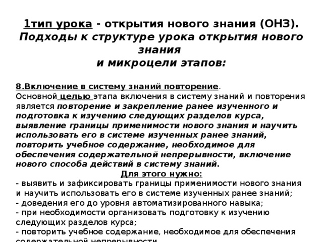 1тип урока - открытия нового знания (ОНЗ). Подходы к структуре урока открытия нового знания и микроцели этапов:  8.Включение в систему знаний повторение . Основной целью этапа включения в систему знаний и повторения  является повторение и закрепление ранее изученного и подготовка к изучению следующих разделов курса, выявление границы применимости нового знания и научить использовать его в системе изученных ранее знаний, повторить учебное содержание, необходимое для обеспечения содержательной непрерывности, включение нового способа действий в систему знаний. Для этого нужно: - выявить и зафиксировать границы применимости нового знания и научить использовать его в системе изученных ранее знаний; - доведения его до уровня автоматизированного навыка; - при необходимости организовать подготовку к изучению следующих разделов курса; - повторить учебное содержание, необходимое для обеспечения содержательной непрерывности. 