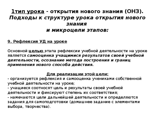 1тип урока - открытия нового знания (ОНЗ). Подходы к структуре урока открытия нового знания и микроцели этапов:  9. Рефлексия УД на уроке Основной целью этапа рефлексии учебной деятельности на уроке  является самооценка учащимися результатов своей учебной деятельности, осознание метода построения и границ применения нового способа действия.  Для реализации этой цели: - организуется рефлексия и самооценка учениками собственной учебной деятельности на уроке; - учащиеся соотносят цель и результаты своей учебной деятельности и фиксируют степень их соответствия; - намечаются цели дальнейшей деятельности и определяются задания для самоподготовки (домашнее задание с элементами выбора, творчества). 