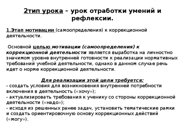 2тип урока – урок отработки умений и рефлексии.  1.Этап мотивации (самоопределения) к коррекционной деятельности.  Основной целью мотивации (самоопределения) к коррекционной деятельности является выработка на личностно значимом уровне внутренней готовности к реализации нормативных требований учебной деятельности, однако в данном случае речь идет о норме коррекционной деятельности. Для реализации этой цели требуется: - создать условия для возникновения внутренней потребности включения в деятельность («хочу»); - актуализировать требования к ученику со стороны коррекционной деятельности («надо»); - исходя из решенных ранее задач, установить тематические рамки и создать ориентировочную основу коррекционных действий («могу»). 