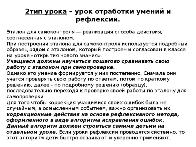2тип урока – урок отработки умений и рефлексии. Эталон для самоконтроля — реализация способа действия, соотнесённая с эталоном. При построении эталона для самоконтроля используется подробный образец рядом с эталоном, который построен и согласован в классе на уроке «открытия нового знания». Учащиеся должны научиться пошагово сравнивать свою работу с эталоном при самопроверке. Однако это умение формируется у них постепенно. Сначала они учатся проверять свою работу по ответам, потом по краткому решению, далее - по подробному решению (образцу), последовательно переходя к проверке своей работы по эталону для самопроверки. Для того чтобы коррекция учащимися своих ошибок была не случайным, а осмысленным событием, важно организовать их коррекционные действия на основе рефлексивного метода, оформленного в виде алгоритма исправления ошибок. Данный алгоритм должен строиться самими детьми на отдельном уроке . Если уроки рефлексии проводятся системно, то этот алгоритм дети быстро осваивают и уверенно применяют. 