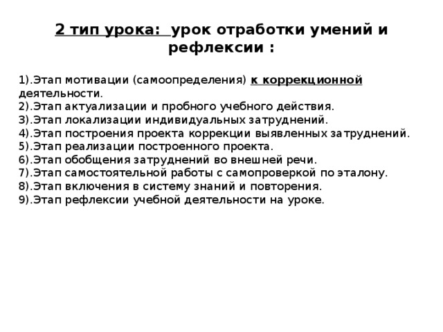 2 тип урока: урок отработки умений и рефлексии :  1).Этап мотивации (самоопределения) к коррекционной деятельности. 2).Этап актуализации и пробного учебного действия. 3).Этап локализации индивидуальных затруднений. 4).Этап построения проекта коррекции выявленных затруднений. 5).Этап реализации построенного проекта. 6).Этап обобщения затруднений во внешней речи. 7).Этап самостоятельной работы с самопроверкой по эталону. 8).Этап включения в систему знаний и повторения. 9).Этап рефлексии учебной деятельности на уроке.  