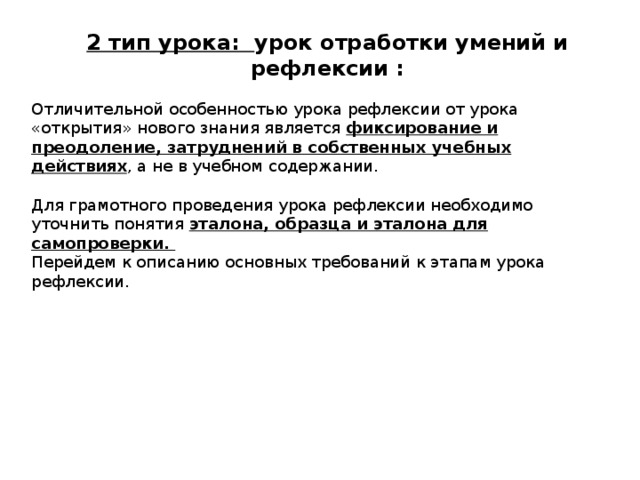 2 тип урока: урок отработки умений и рефлексии : Отличительной особенностью урока рефлексии от урока «открытия» нового знания является фиксирование и преодоление, затруднений в собственных учебных действиях , а не в учебном содержании. Для грамотного проведения урока рефлексии необходимо уточнить понятия эталона, образца и эталона для самопроверки. Перейдем к описанию основных требований к этапам урока рефлексии. 