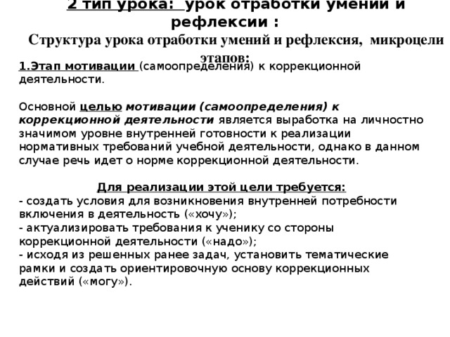 2 тип урока: урок отработки умений и рефлексии : Структура урока отработки умений и рефлексия, микроцели этапов: 1.Этап мотивации (самоопределения) к коррекционной деятельности. Основной целью  мотивации (самоопределения) к коррекционной деятельности является выработка на личностно значимом уровне внутренней готовности к реализации нормативных требований учебной деятельности, однако в данном случае речь идет о норме коррекционной деятельности. Для реализации этой цели требуется: - создать условия для возникновения внутренней потребности включения в деятельность («хочу»); - актуализировать требования к ученику со стороны коррекционной деятельности («надо»); - исходя из решенных ранее задач, установить тематические рамки и создать ориентировочную основу коррекционных действий («могу»). 