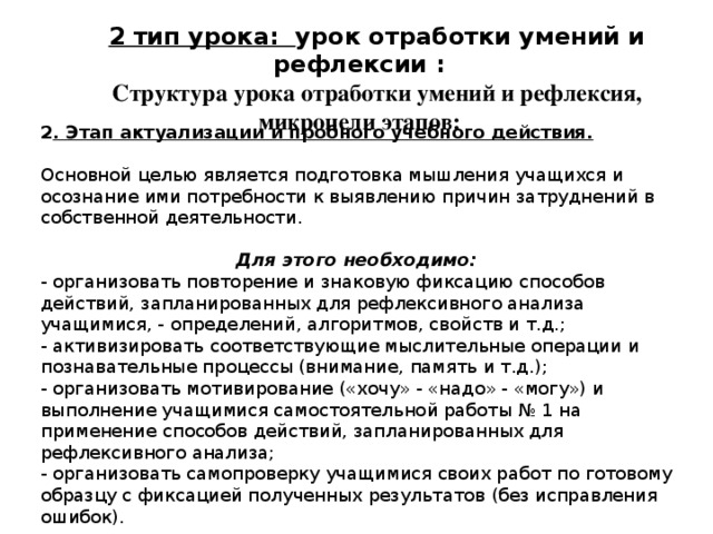 2 тип урока: урок отработки умений и рефлексии : Структура урока отработки умений и рефлексия, микроцели этапов: 2 . Этап актуализации и пробного учебного действия. Основной целью является подготовка мышления учащихся и осознание ими потребности к выявлению причин затруднений в собственной деятельности. Для этого необходимо: - организовать повторение и знаковую фиксацию способов действий, запланированных для рефлексивного анализа учащимися, - определений, алгоритмов, свойств и т.д.; - активизировать соответствующие мыслительные операции и познавательные процессы (внимание, память и т.д.); - организовать мотивирование («хочу» - «надо» - «могу») и выполнение учащимися самостоятельной работы № 1 на применение способов действий, запланированных для рефлексивного анализа; - организовать самопроверку учащимися своих работ по готовому образцу с фиксацией полученных результатов (без исправления ошибок). 