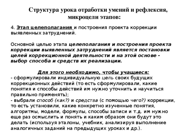 Структура урока отработки умений и рефлексия, микроцели этапов: 4. Этап целеполагания и построения проекта коррекции выявленных затруднений. Основной целью этапа целеполагания и построения проекта коррекции выявленных затруднений является постановки целей коррекционной деятельности и на этой основе - выбор способа и средств их реализации. Для этого необходимо, чтобы учащиеся: - сформулировали индивидуальную цель своих будущих коррекционных действий (то есть сформулировали, какие понятия и способы действий им нужно уточнить и научиться правильно применять); - выбрали способ (как?) и средства (с помощью чего?) коррекции, то есть установили, какие конкретно изученные понятия, алгоритмы, модели, формулы, способы записи и т.д. им нужно еще раз осмыслить и понять и каким образом они будут это делать (используя эталоны, учебник, анализируя выполнение аналогичных заданий на предыдущих уроках и др.). 