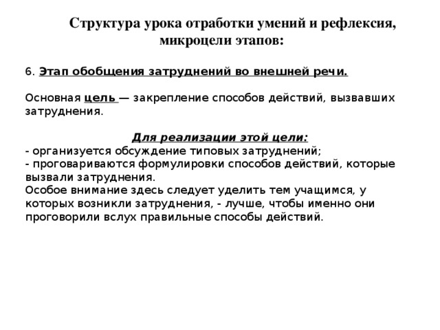 Структура урока отработки умений и рефлексия, микроцели этапов: 6. Этап обобщения затруднений во внешней речи. Основная цель — закрепление способов действий, вызвавших затруднения. Для реализации этой цели: - организуется обсуждение типовых затруднений; - проговариваются формулировки способов действий, которые вызвали затруднения. Особое внимание здесь следует уделить тем учащимся, у которых возникли затруднения, - лучше, чтобы именно они проговорили вслух правильные способы действий. 