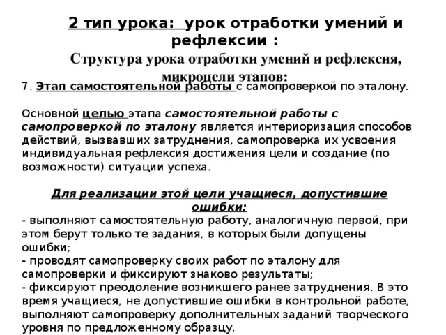 2 тип урока: урок отработки умений и рефлексии : Структура урока отработки умений и рефлексия, микроцели этапов: 7. Этап самостоятельной работы с самопроверкой по эталону. Основной целью этапа самостоятельной работы с самопроверкой по эталону является интериоризация способов действий, вызвавших затруднения, самопроверка их усвоения индивидуальная рефлексия достижения цели и создание (по возможности) ситуации успеха. Для реализации этой цели учащиеся, допустившие ошибки: - выполняют самостоятельную работу, аналогичную первой, при этом берут только те задания, в которых были допущены ошибки; - проводят самопроверку своих работ по эталону для самопроверки и фиксируют знаково результаты; - фиксируют преодоление возникшего ранее затруднения. В это время учащиеся, не допустившие ошибки в контрольной работе, выполняют самопроверку дополнительных заданий творческого уровня по предложенному образцу. 