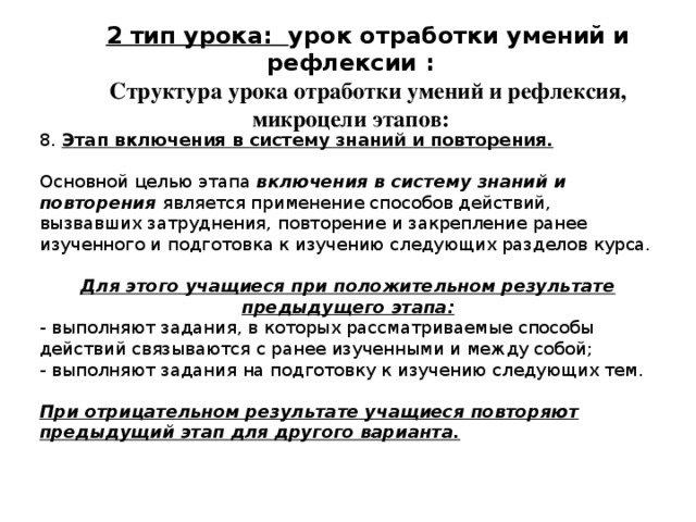 2 тип урока: урок отработки умений и рефлексии : Структура урока отработки умений и рефлексия, микроцели этапов: 8. Этап включения в систему знаний и повторения. Основной целью этапа включения в систему знаний и повторения является применение способов действий, вызвавших затруднения, повторение и закрепление ранее изученного и подготовка к изучению следующих разделов курса. Для этого учащиеся при положительном результате предыдущего этапа: - выполняют задания, в которых рассматриваемые способы действий связываются с ранее изученными и между собой; - выполняют задания на подготовку к изучению следующих тем. При отрицательном результате учащиеся повторяют предыдущий этап для другого варианта. 