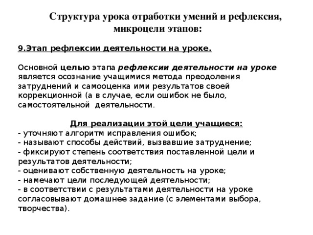 Структура урока отработки умений и рефлексия, микроцели этапов: 9.Этап рефлексии деятельности на уроке. Основной целью этапа рефлексии деятельности на уроке является осознание учащимися метода преодоления затруднений и самооценка ими результатов своей коррекционной (а в случае, если ошибок не было, самостоятельной деятельности. Для реализации этой цели учащиеся: - уточняют алгоритм исправления ошибок; - называют способы действий, вызвавшие затруднение; - фиксируют степень соответствия поставленной цели и результатов деятельности; - оценивают собственную деятельность на уроке; - намечают цели последующей деятельности; - в соответствии с результатами деятельности на уроке согласовывают домашнее задание (с элементами выбора, творчества). 