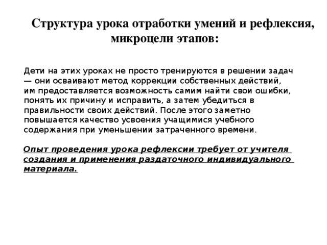 Структура урока отработки умений и рефлексия, микроцели этапов: Дети на этих уроках не просто тренируются в решении задач — они осваивают метод коррекции собственных действий, им предоставляется возможность самим найти свои ошибки, понять их причину и исправить, а затем убедиться в правильности своих действий. После этого заметно повышается качество усвоения учащимися учебного содержания при уменьшении затраченного времени. Опыт проведения урока рефлексии требует от учителя создания и применения раздаточного индивидуального материала.  