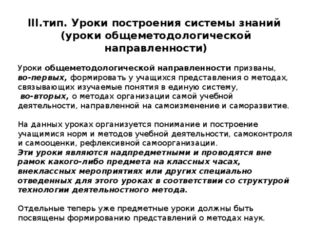 III .тип. Уроки построения системы знаний (уроки общеметодологической направленности)  Уроки общеметодологической направленности призваны, во-первых, формировать у учащихся представления о методах, связывающих изучаемые понятия в единую систему,  во-вторых, о методах организации самой учебной деятельности, направленной на самоизменение и саморазвитие. На данных уроках организуется понимание и построение учащимися норм и методов учебной деятельности, самоконтроля и самооценки, рефлексивной самоорганизации. Эти уроки являются надпредметными и проводятся вне рамок какого-либо предмета на классных часах, внеклассных мероприятиях или других специально отведенных для этого уроках в соответствии со структурой технологии деятельностного метода. Отдельные теперь уже предметные уроки должны быть посвящены формированию представлений о методах наук. 