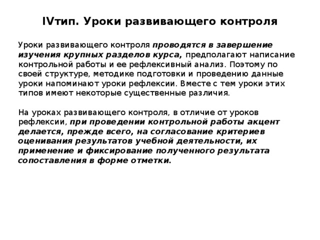 IV тип. Уроки развивающего контроля   Уроки развивающего контроля проводятся в завершение изучения крупных разделов курса, предполагают написание контрольной работы и ее рефлексивный анализ. Поэтому по своей структуре, методике подготовки и проведению данные уроки напоминают уроки рефлексии. Вместе с тем уроки этих типов имеют некоторые существенные различия. На уроках развивающего контроля, в отличие от уроков рефлексии, при проведении контрольной работы акцент делается, прежде всего, на согласование критериев оценивания результатов учебной деятельности, их применение и фиксирование полученного результата сопоставления в форме отметки. 