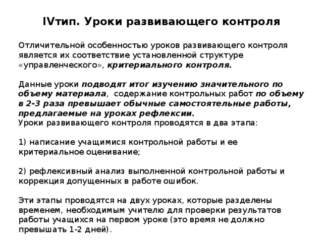 IV тип. Уроки развивающего контроля   Отличительной особенностью уроков развивающего контроля является их соответствие установленной структуре «управленческого», критериального контроля. Данные уроки подводят итог изучению значительного по объему материала , содержание контрольных работ по объему в 2-3 раза превышает обычные самостоятельные работы, предлагаемые на уроках рефлексии. Уроки развивающего контроля проводятся в два этапа: 1) написание учащимися контрольной работы и ее критериальное оценивание; 2) рефлексивный анализ выполненной контрольной работы и коррекция допущенных в работе ошибок. Эти этапы проводятся на двух уроках, которые разделены временем, необходимым учителю для проверки результатов работы учащихся на первом уроке (это время не должно превышать 1-2 дней). 
