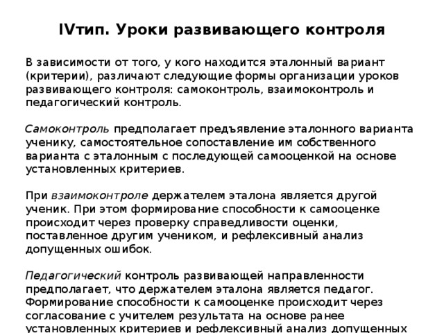 IV тип. Уроки развивающего контроля   В зависимости от того, у кого находится эталонный вариант (критерии), различают следующие формы организации уроков развивающего контроля: самоконтроль, взаимоконтроль и педагогический контроль.  Самоконтроль предполагает предъявление эталонного варианта ученику, самостоятельное сопоставление им собственного варианта с эталонным с последующей самооценкой на основе установленных критериев. При взаимоконтроле держателем эталона является другой ученик. При этом формирование способности к самооценке происходит через проверку справедливости оценки, поставленное другим учеником, и рефлексивный анализ допущенных ошибок.  Педагогический контроль развивающей направленности предполагает, что держателем эталона является педагог. Формирование способности к самооценке происходит через согласование с учителем результата на основе ранее установленных критериев и рефлексивный анализ допущенных ошибок. 