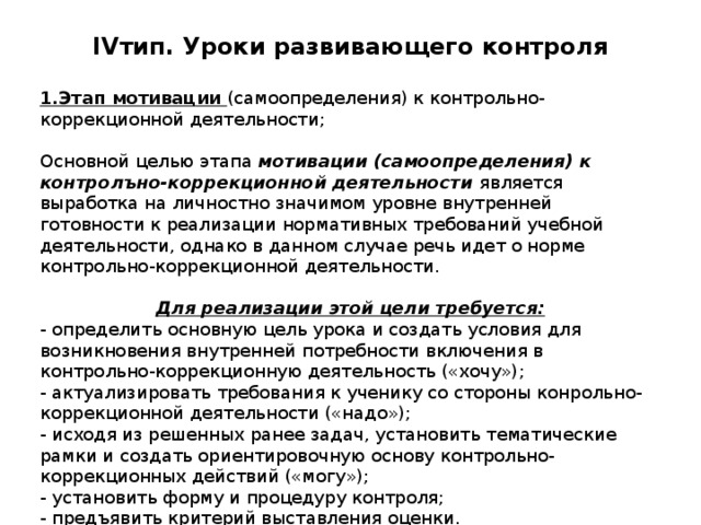 IV тип. Уроки развивающего контроля   1.Этап мотивации (самоопределения) к контрольно-коррекционной деятельности; Основной целью этапа мотивации (самоопределения) к контролъно-коррекционной деятельности является выработка на личностно значимом уровне внутренней готовности к реализации нормативных требований учебной деятельности, однако в данном случае речь идет о норме контрольно-коррекционной деятельности. Для реализации этой цели требуется: - определить основную цель урока и создать условия для возникновения внутренней потребности включения в контрольно-коррекционную деятельность («хочу»); - актуализировать требования к ученику со стороны конрольно-коррекционной деятельности («надо»); - исходя из решенных ранее задач, установить тематические рамки и создать ориентировочную основу контрольно-коррекционных действий («могу»); - установить форму и процедуру контроля; - предъявить критерий выставления оценки. 