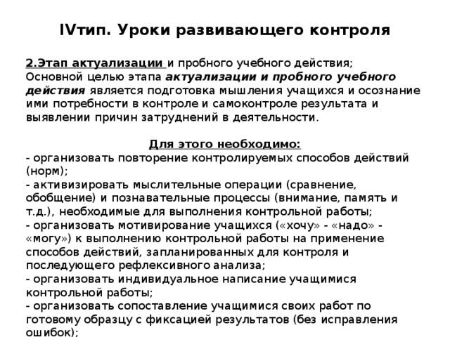 IV тип. Уроки развивающего контроля   2.Этап актуализации и пробного учебного действия; Основной целью этапа актуализации и пробного учебного действия является подготовка мышления учащихся и осознание ими потребности в контроле и самоконтроле результата и выявлении причин затруднений в деятельности. Для этого необходимо: - организовать повторение контролируемых способов действий (норм); - активизировать мыслительные операции (сравнение, обобщение) и познавательные процессы (внимание, память и т.д.), необходимые для выполнения контрольной работы; - организовать мотивирование учащихся («хочу» - «надо» -  «могу») к выполнению контрольной работы на применение способов действий, запланированных для контроля и последующего рефлексивного анализа; - организовать индивидуальное написание учащимися контрольной работы; - организовать сопоставление учащимися своих работ по готовому образцу с фиксацией результатов (без исправления ошибок); - предоставить возможность учащимся провести самооценку своих работ по заранее обоснованному критерию. 