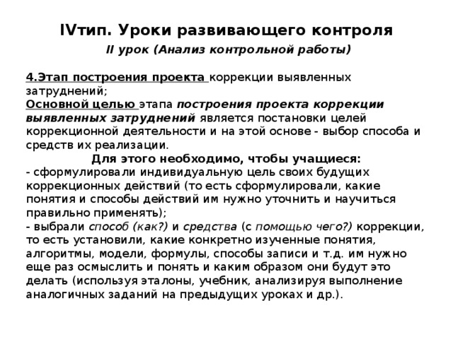 IV тип. Уроки развивающего контроля   II урок (Анализ контрольной работы) 4.Этап построения проекта коррекции выявленных затруднений; Основной целью этапа построения проекта коррекции выявленных затруднений является постановки целей коррекционной деятельности и на этой основе - выбор способа и средств их реализации. Для этого необходимо, чтобы учащиеся: - сформулировали индивидуальную цель своих будущих коррекционных действий (то есть сформулировали, какие понятия и способы действий им нужно уточнить и научиться правильно применять); - выбрали способ (как?) и средства (с помощью чего?) коррекции, то есть установили, какие конкретно изученные понятия, алгоритмы, модели, формулы, способы записи и т.д. им нужно еще раз осмыслить и понять и каким образом они будут это делать (используя эталоны, учебник, анализируя выполнение аналогичных заданий на предыдущих уроках и др.). 