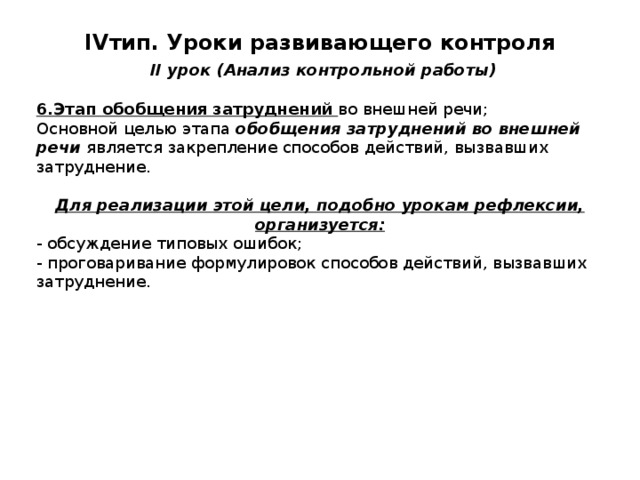 IV тип. Уроки развивающего контроля   II урок (Анализ контрольной работы) 6.Этап обобщения затруднений во внешней речи; Основной целью этапа обобщения затруднений во внешней речи является закрепление способов действий, вызвавших затруднение. Для реализации этой цели, подобно урокам рефлексии, организуется: - обсуждение типовых ошибок; - проговаривание формулировок способов действий, вызвавших затруднение. 