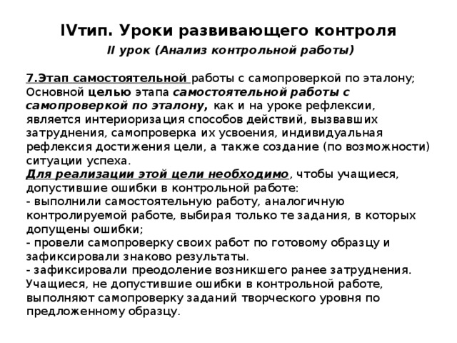 IV тип. Уроки развивающего контроля   II урок (Анализ контрольной работы) 7.Этап самостоятельной работы с самопроверкой по эталону; Основной целью этапа самостоятельной работы с самопроверкой по эталону, как и на уроке рефлексии, является интериоризация способов действий, вызвавших затруднения, самопроверка их усвоения, индивидуальная рефлексия достижения цели, а также создание (по возможности) ситуации успеха. Для реализации этой цели необходимо , чтобы учащиеся, допустившие ошибки в контрольной работе: - выполнили самостоятельную работу, аналогичную контролируемой работе, выбирая только те задания, в которых допущены ошибки; - провели самопроверку своих работ по готовому образцу и зафиксировали знаково результаты. - зафиксировали преодоление возникшего ранее затруднения. Учащиеся, не допустившие ошибки в контрольной работе, выполняют самопроверку заданий творческого уровня по предложенному образцу. 