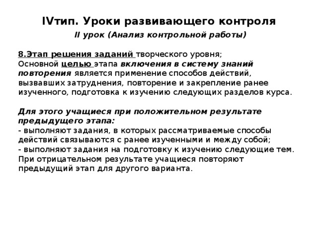 IV тип. Уроки развивающего контроля   II урок (Анализ контрольной работы) 8.Этап решения заданий творческого уровня; Основной целью этапа включения в систему знаний повторения является применение способов действий, вызвавших затруднения, повторение и закрепление ранее изученного, подготовка к изучению следующих разделов курса. Для этого учащиеся при положительном результате предыдущего этапа: - выполняют задания, в которых рассматриваемые способы действий связываются с ранее изученными и между собой; - выполняют задания на подготовку к изучению следующие тем. При отрицательном результате учащиеся повторяют предыдущий этап для другого варианта. 