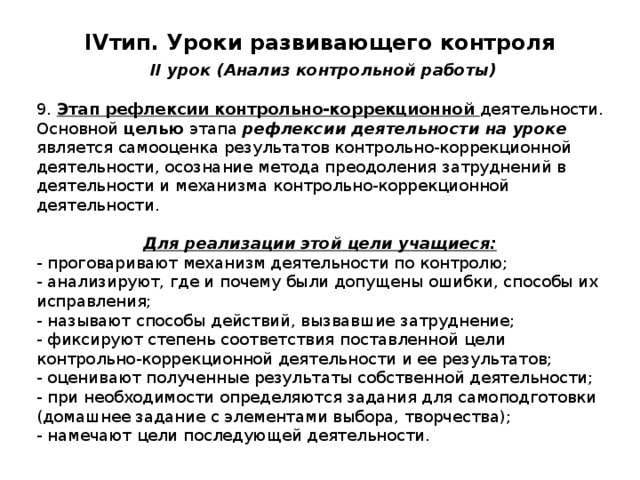 IV тип. Уроки развивающего контроля   II урок (Анализ контрольной работы) 9. Этап рефлексии контрольно-коррекционной деятельности. Основной целью этапа рефлексии деятельности на уроке является самооценка результатов контрольно-коррекционной деятельности, осознание метода преодоления затруднений в деятельности и механизма контрольно-коррекционной деятельности. Для реализации этой цели учащиеся: - проговаривают механизм деятельности по контролю; - анализируют, где и почему были допущены ошибки, способы их исправления; - называют способы действий, вызвавшие затруднение; - фиксируют степень соответствия поставленной цели контрольно-коррекционной деятельности и ее результатов; - оценивают полученные результаты собственной деятельности; - при необходимости определяются задания для самоподготовки (домашнее задание с элементами выбора, творчества); - намечают цели последующей деятельности. 